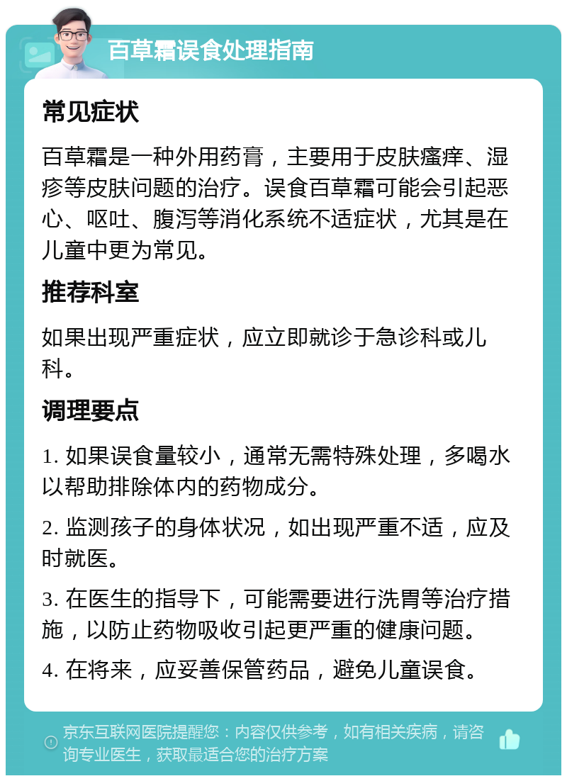 百草霜误食处理指南 常见症状 百草霜是一种外用药膏，主要用于皮肤瘙痒、湿疹等皮肤问题的治疗。误食百草霜可能会引起恶心、呕吐、腹泻等消化系统不适症状，尤其是在儿童中更为常见。 推荐科室 如果出现严重症状，应立即就诊于急诊科或儿科。 调理要点 1. 如果误食量较小，通常无需特殊处理，多喝水以帮助排除体内的药物成分。 2. 监测孩子的身体状况，如出现严重不适，应及时就医。 3. 在医生的指导下，可能需要进行洗胃等治疗措施，以防止药物吸收引起更严重的健康问题。 4. 在将来，应妥善保管药品，避免儿童误食。