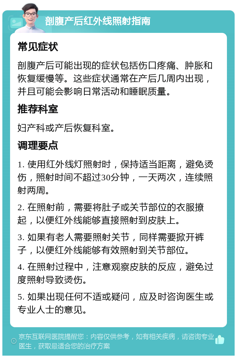 剖腹产后红外线照射指南 常见症状 剖腹产后可能出现的症状包括伤口疼痛、肿胀和恢复缓慢等。这些症状通常在产后几周内出现，并且可能会影响日常活动和睡眠质量。 推荐科室 妇产科或产后恢复科室。 调理要点 1. 使用红外线灯照射时，保持适当距离，避免烫伤，照射时间不超过30分钟，一天两次，连续照射两周。 2. 在照射前，需要将肚子或关节部位的衣服撩起，以便红外线能够直接照射到皮肤上。 3. 如果有老人需要照射关节，同样需要掀开裤子，以便红外线能够有效照射到关节部位。 4. 在照射过程中，注意观察皮肤的反应，避免过度照射导致烫伤。 5. 如果出现任何不适或疑问，应及时咨询医生或专业人士的意见。