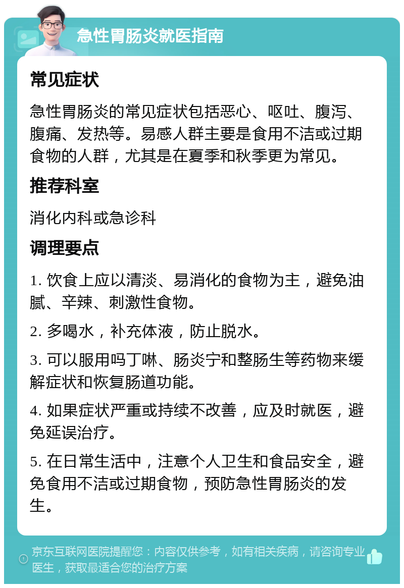 急性胃肠炎就医指南 常见症状 急性胃肠炎的常见症状包括恶心、呕吐、腹泻、腹痛、发热等。易感人群主要是食用不洁或过期食物的人群，尤其是在夏季和秋季更为常见。 推荐科室 消化内科或急诊科 调理要点 1. 饮食上应以清淡、易消化的食物为主，避免油腻、辛辣、刺激性食物。 2. 多喝水，补充体液，防止脱水。 3. 可以服用吗丁啉、肠炎宁和整肠生等药物来缓解症状和恢复肠道功能。 4. 如果症状严重或持续不改善，应及时就医，避免延误治疗。 5. 在日常生活中，注意个人卫生和食品安全，避免食用不洁或过期食物，预防急性胃肠炎的发生。