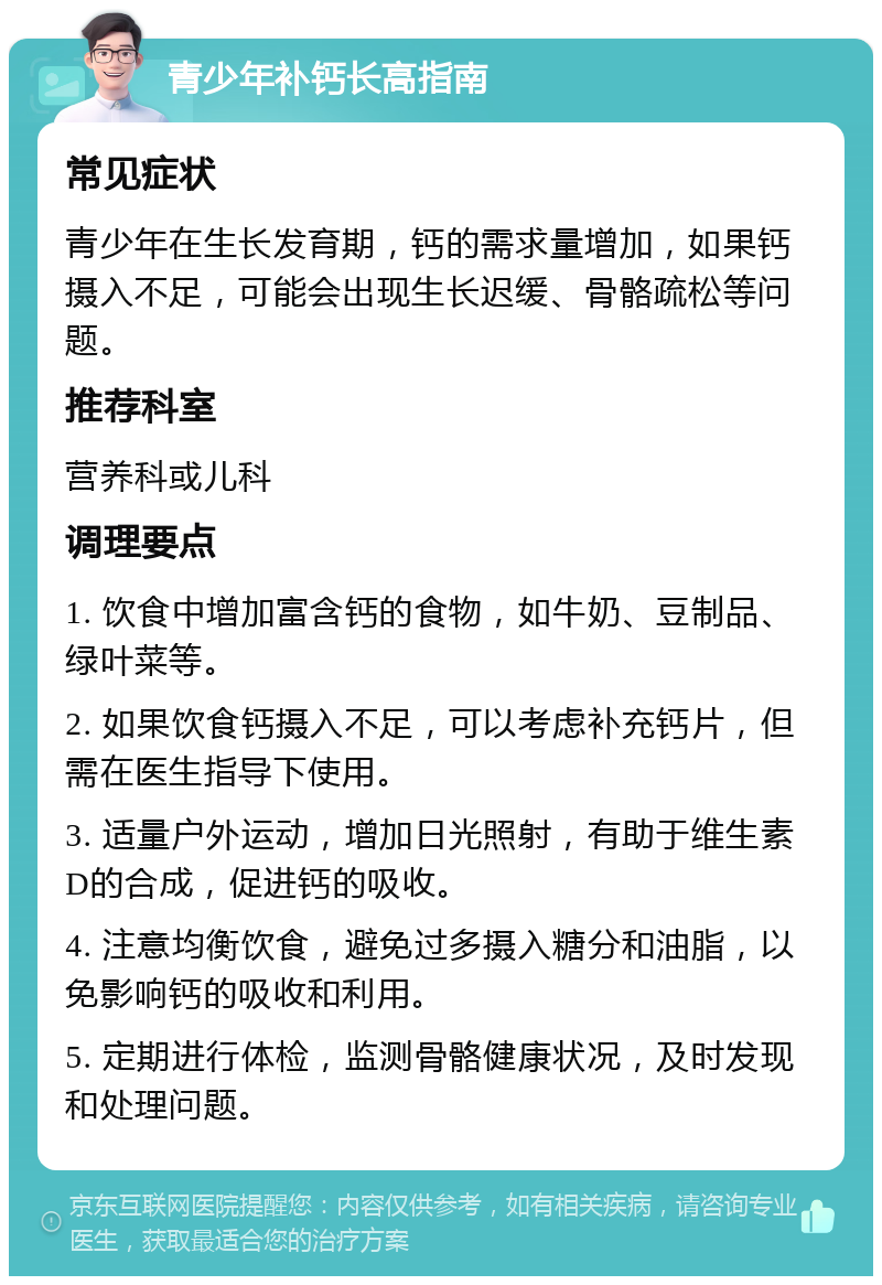 青少年补钙长高指南 常见症状 青少年在生长发育期，钙的需求量增加，如果钙摄入不足，可能会出现生长迟缓、骨骼疏松等问题。 推荐科室 营养科或儿科 调理要点 1. 饮食中增加富含钙的食物，如牛奶、豆制品、绿叶菜等。 2. 如果饮食钙摄入不足，可以考虑补充钙片，但需在医生指导下使用。 3. 适量户外运动，增加日光照射，有助于维生素D的合成，促进钙的吸收。 4. 注意均衡饮食，避免过多摄入糖分和油脂，以免影响钙的吸收和利用。 5. 定期进行体检，监测骨骼健康状况，及时发现和处理问题。