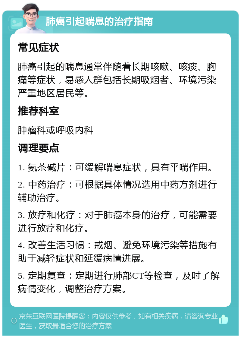 肺癌引起喘息的治疗指南 常见症状 肺癌引起的喘息通常伴随着长期咳嗽、咳痰、胸痛等症状，易感人群包括长期吸烟者、环境污染严重地区居民等。 推荐科室 肿瘤科或呼吸内科 调理要点 1. 氨茶碱片：可缓解喘息症状，具有平喘作用。 2. 中药治疗：可根据具体情况选用中药方剂进行辅助治疗。 3. 放疗和化疗：对于肺癌本身的治疗，可能需要进行放疗和化疗。 4. 改善生活习惯：戒烟、避免环境污染等措施有助于减轻症状和延缓病情进展。 5. 定期复查：定期进行肺部CT等检查，及时了解病情变化，调整治疗方案。