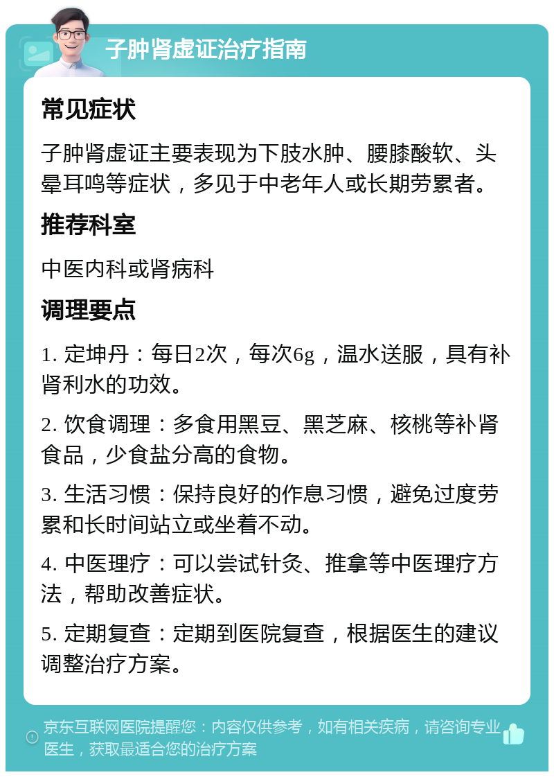 子肿肾虚证治疗指南 常见症状 子肿肾虚证主要表现为下肢水肿、腰膝酸软、头晕耳鸣等症状，多见于中老年人或长期劳累者。 推荐科室 中医内科或肾病科 调理要点 1. 定坤丹：每日2次，每次6g，温水送服，具有补肾利水的功效。 2. 饮食调理：多食用黑豆、黑芝麻、核桃等补肾食品，少食盐分高的食物。 3. 生活习惯：保持良好的作息习惯，避免过度劳累和长时间站立或坐着不动。 4. 中医理疗：可以尝试针灸、推拿等中医理疗方法，帮助改善症状。 5. 定期复查：定期到医院复查，根据医生的建议调整治疗方案。