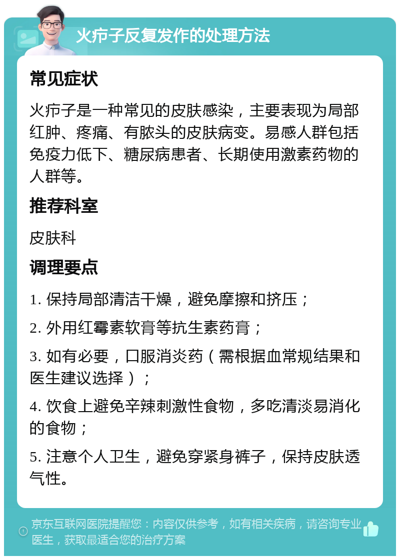 火疖子反复发作的处理方法 常见症状 火疖子是一种常见的皮肤感染，主要表现为局部红肿、疼痛、有脓头的皮肤病变。易感人群包括免疫力低下、糖尿病患者、长期使用激素药物的人群等。 推荐科室 皮肤科 调理要点 1. 保持局部清洁干燥，避免摩擦和挤压； 2. 外用红霉素软膏等抗生素药膏； 3. 如有必要，口服消炎药（需根据血常规结果和医生建议选择）； 4. 饮食上避免辛辣刺激性食物，多吃清淡易消化的食物； 5. 注意个人卫生，避免穿紧身裤子，保持皮肤透气性。