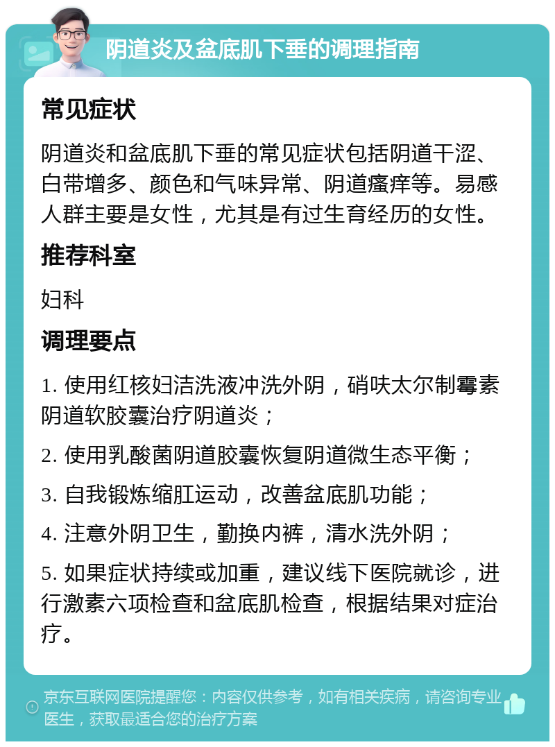 阴道炎及盆底肌下垂的调理指南 常见症状 阴道炎和盆底肌下垂的常见症状包括阴道干涩、白带增多、颜色和气味异常、阴道瘙痒等。易感人群主要是女性，尤其是有过生育经历的女性。 推荐科室 妇科 调理要点 1. 使用红核妇洁洗液冲洗外阴，硝呋太尔制霉素阴道软胶囊治疗阴道炎； 2. 使用乳酸菌阴道胶囊恢复阴道微生态平衡； 3. 自我锻炼缩肛运动，改善盆底肌功能； 4. 注意外阴卫生，勤换内裤，清水洗外阴； 5. 如果症状持续或加重，建议线下医院就诊，进行激素六项检查和盆底肌检查，根据结果对症治疗。