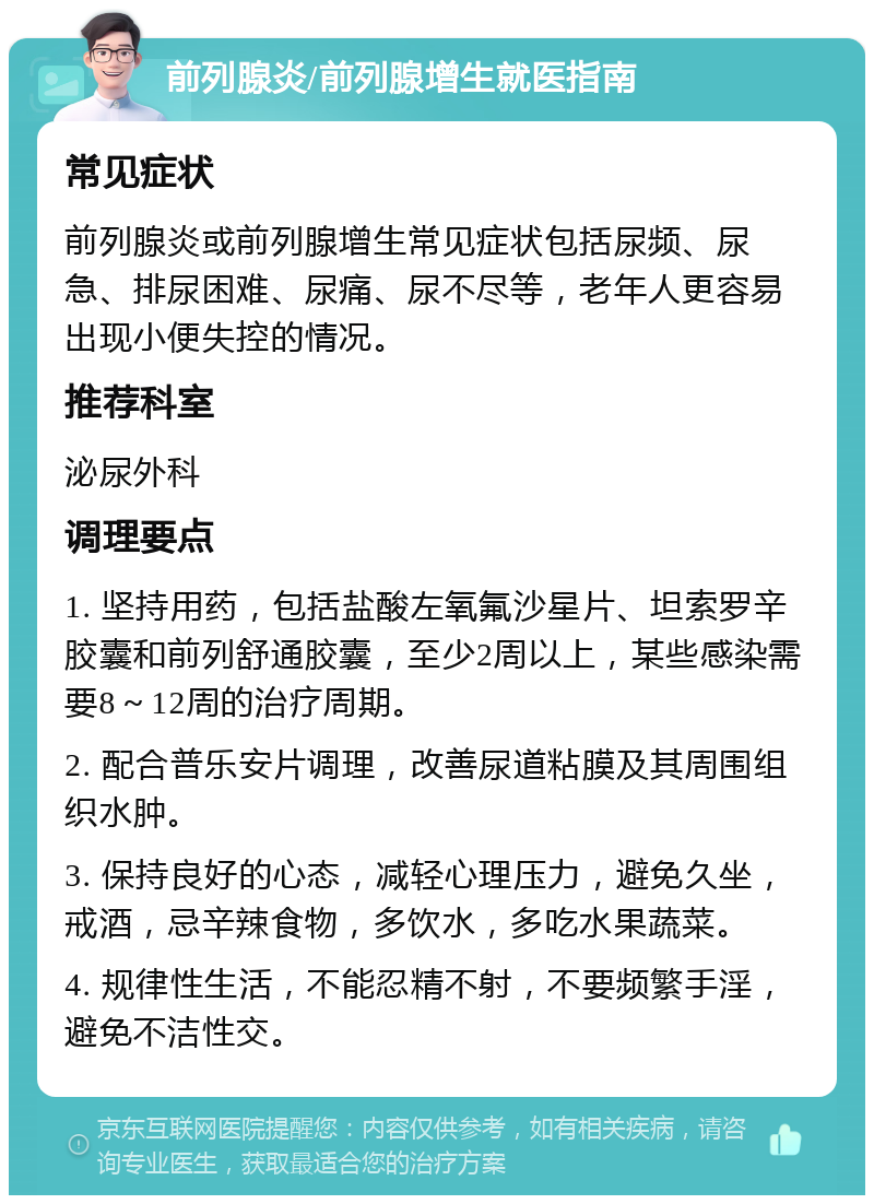 前列腺炎/前列腺增生就医指南 常见症状 前列腺炎或前列腺增生常见症状包括尿频、尿急、排尿困难、尿痛、尿不尽等，老年人更容易出现小便失控的情况。 推荐科室 泌尿外科 调理要点 1. 坚持用药，包括盐酸左氧氟沙星片、坦索罗辛胶囊和前列舒通胶囊，至少2周以上，某些感染需要8～12周的治疗周期。 2. 配合普乐安片调理，改善尿道粘膜及其周围组织水肿。 3. 保持良好的心态，减轻心理压力，避免久坐，戒酒，忌辛辣食物，多饮水，多吃水果蔬菜。 4. 规律性生活，不能忍精不射，不要频繁手淫，避免不洁性交。