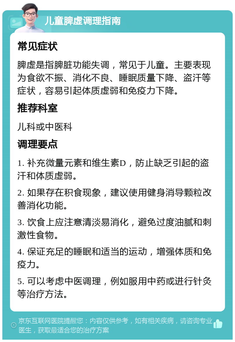 儿童脾虚调理指南 常见症状 脾虚是指脾脏功能失调，常见于儿童。主要表现为食欲不振、消化不良、睡眠质量下降、盗汗等症状，容易引起体质虚弱和免疫力下降。 推荐科室 儿科或中医科 调理要点 1. 补充微量元素和维生素D，防止缺乏引起的盗汗和体质虚弱。 2. 如果存在积食现象，建议使用健身消导颗粒改善消化功能。 3. 饮食上应注意清淡易消化，避免过度油腻和刺激性食物。 4. 保证充足的睡眠和适当的运动，增强体质和免疫力。 5. 可以考虑中医调理，例如服用中药或进行针灸等治疗方法。