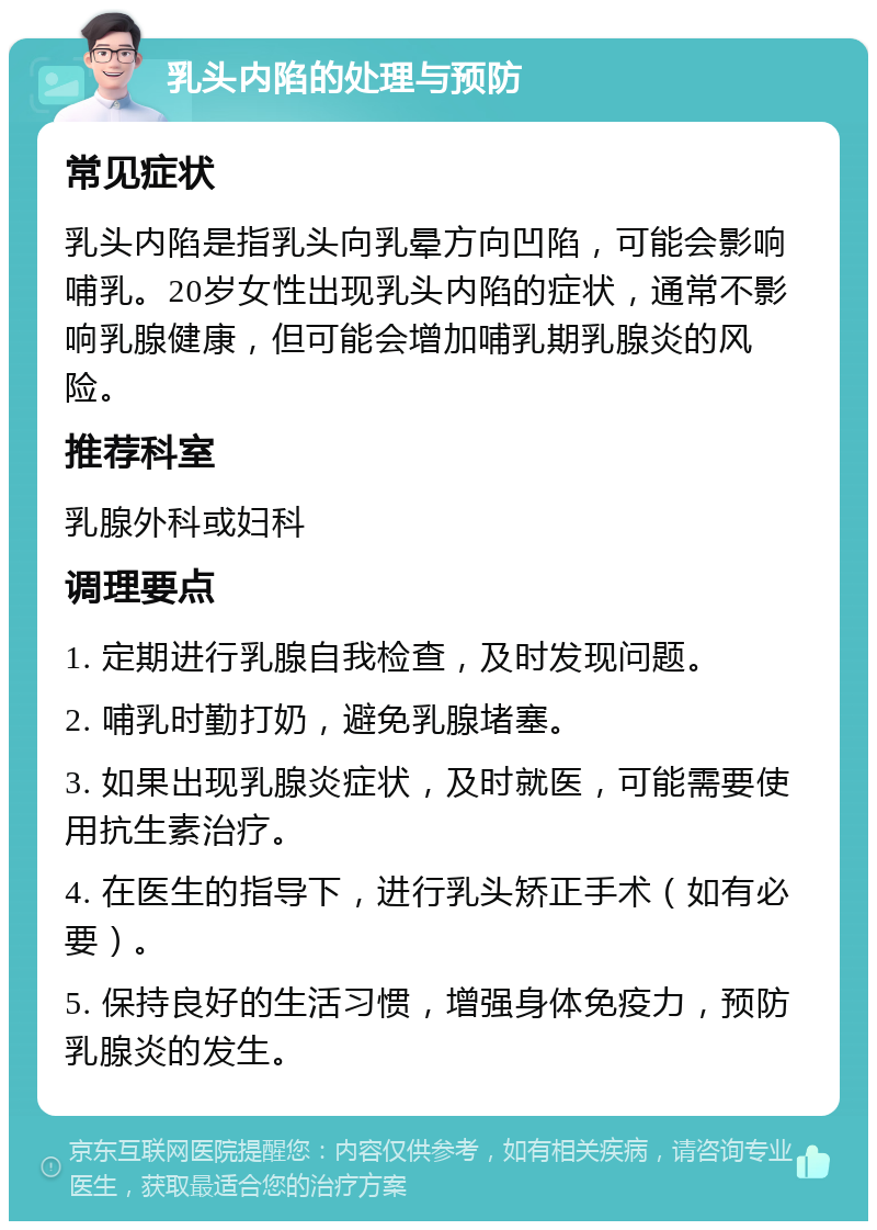 乳头内陷的处理与预防 常见症状 乳头内陷是指乳头向乳晕方向凹陷，可能会影响哺乳。20岁女性出现乳头内陷的症状，通常不影响乳腺健康，但可能会增加哺乳期乳腺炎的风险。 推荐科室 乳腺外科或妇科 调理要点 1. 定期进行乳腺自我检查，及时发现问题。 2. 哺乳时勤打奶，避免乳腺堵塞。 3. 如果出现乳腺炎症状，及时就医，可能需要使用抗生素治疗。 4. 在医生的指导下，进行乳头矫正手术（如有必要）。 5. 保持良好的生活习惯，增强身体免疫力，预防乳腺炎的发生。