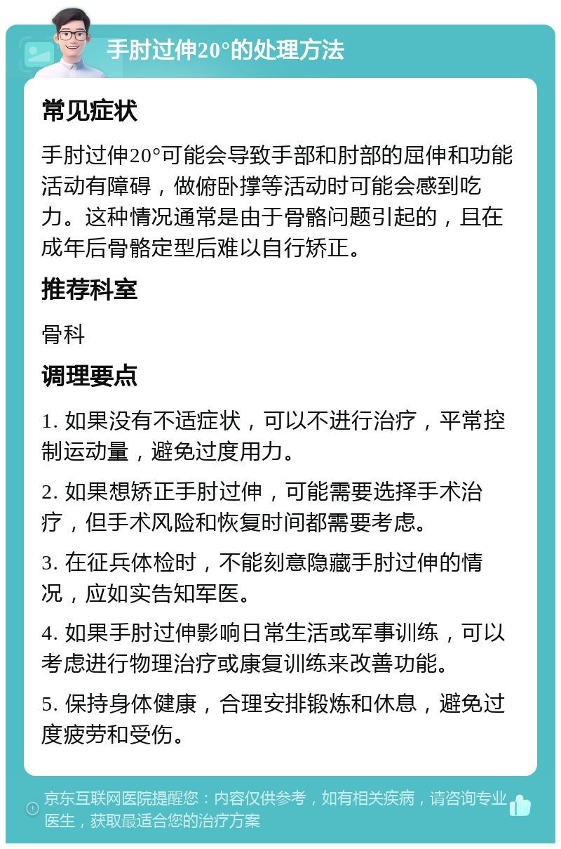 手肘过伸20°的处理方法 常见症状 手肘过伸20°可能会导致手部和肘部的屈伸和功能活动有障碍，做俯卧撑等活动时可能会感到吃力。这种情况通常是由于骨骼问题引起的，且在成年后骨骼定型后难以自行矫正。 推荐科室 骨科 调理要点 1. 如果没有不适症状，可以不进行治疗，平常控制运动量，避免过度用力。 2. 如果想矫正手肘过伸，可能需要选择手术治疗，但手术风险和恢复时间都需要考虑。 3. 在征兵体检时，不能刻意隐藏手肘过伸的情况，应如实告知军医。 4. 如果手肘过伸影响日常生活或军事训练，可以考虑进行物理治疗或康复训练来改善功能。 5. 保持身体健康，合理安排锻炼和休息，避免过度疲劳和受伤。