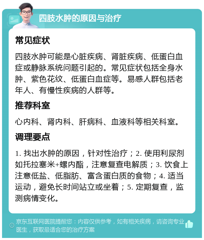 四肢水肿的原因与治疗 常见症状 四肢水肿可能是心脏疾病、肾脏疾病、低蛋白血症或静脉系统问题引起的。常见症状包括全身水肿、紫色花纹、低蛋白血症等。易感人群包括老年人、有慢性疾病的人群等。 推荐科室 心内科、肾内科、肝病科、血液科等相关科室。 调理要点 1. 找出水肿的原因，针对性治疗；2. 使用利尿剂如托拉塞米+螺内酯，注意复查电解质；3. 饮食上注意低盐、低脂肪、富含蛋白质的食物；4. 适当运动，避免长时间站立或坐着；5. 定期复查，监测病情变化。