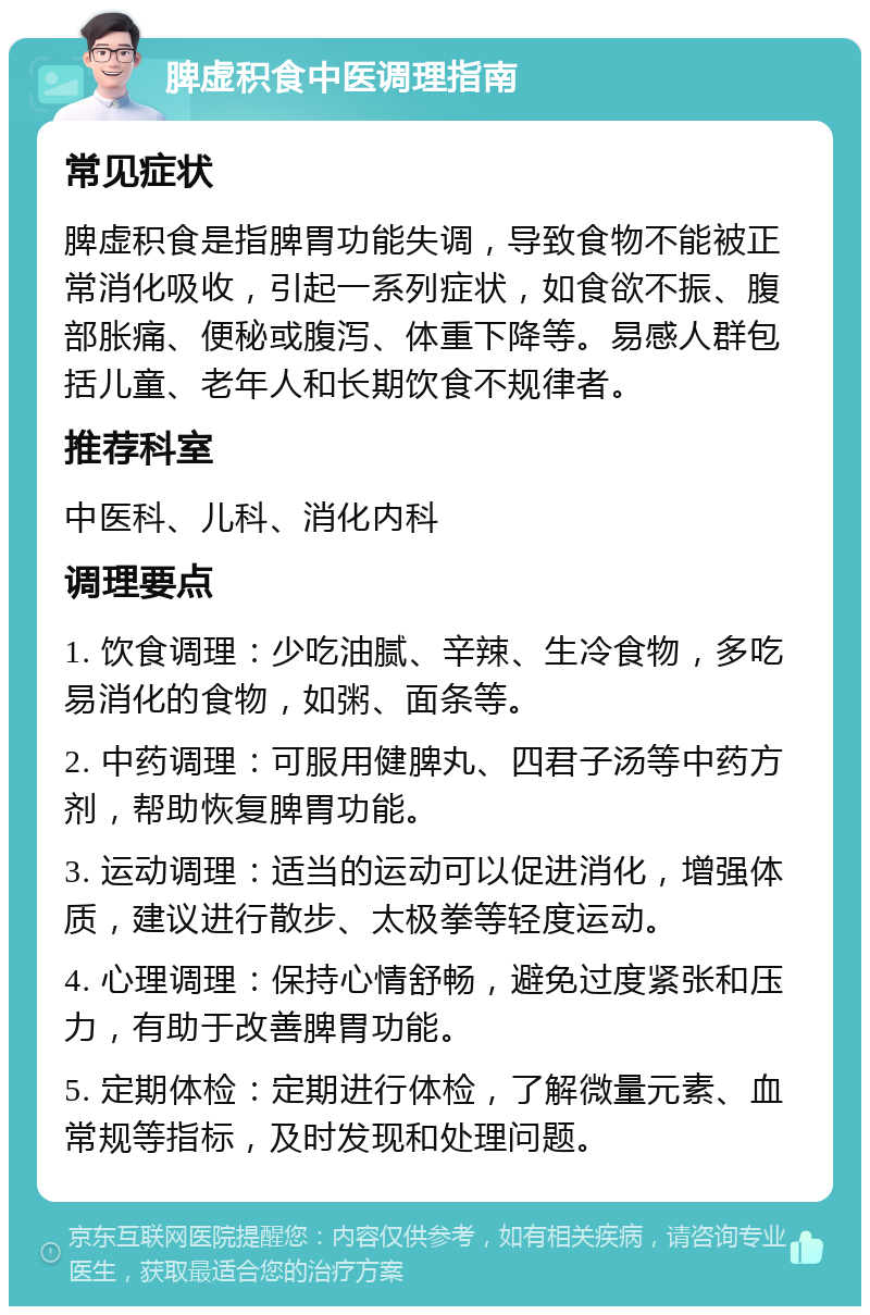 脾虚积食中医调理指南 常见症状 脾虚积食是指脾胃功能失调，导致食物不能被正常消化吸收，引起一系列症状，如食欲不振、腹部胀痛、便秘或腹泻、体重下降等。易感人群包括儿童、老年人和长期饮食不规律者。 推荐科室 中医科、儿科、消化内科 调理要点 1. 饮食调理：少吃油腻、辛辣、生冷食物，多吃易消化的食物，如粥、面条等。 2. 中药调理：可服用健脾丸、四君子汤等中药方剂，帮助恢复脾胃功能。 3. 运动调理：适当的运动可以促进消化，增强体质，建议进行散步、太极拳等轻度运动。 4. 心理调理：保持心情舒畅，避免过度紧张和压力，有助于改善脾胃功能。 5. 定期体检：定期进行体检，了解微量元素、血常规等指标，及时发现和处理问题。