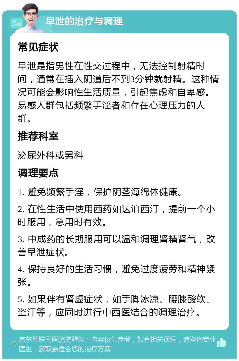 早泄的治疗与调理 常见症状 早泄是指男性在性交过程中，无法控制射精时间，通常在插入阴道后不到3分钟就射精。这种情况可能会影响性生活质量，引起焦虑和自卑感。易感人群包括频繁手淫者和存在心理压力的人群。 推荐科室 泌尿外科或男科 调理要点 1. 避免频繁手淫，保护阴茎海绵体健康。 2. 在性生活中使用西药如达泊西汀，提前一个小时服用，急用时有效。 3. 中成药的长期服用可以温和调理肾精肾气，改善早泄症状。 4. 保持良好的生活习惯，避免过度疲劳和精神紧张。 5. 如果伴有肾虚症状，如手脚冰凉、腰膝酸软、盗汗等，应同时进行中西医结合的调理治疗。