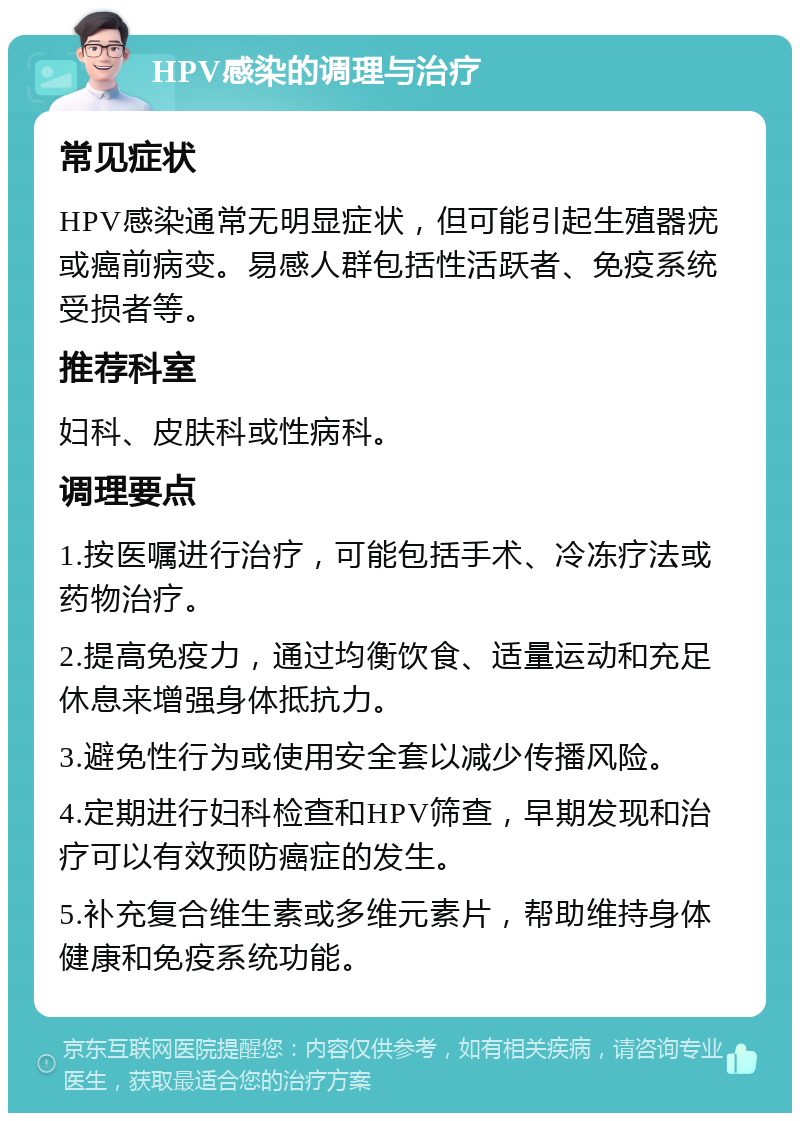 HPV感染的调理与治疗 常见症状 HPV感染通常无明显症状，但可能引起生殖器疣或癌前病变。易感人群包括性活跃者、免疫系统受损者等。 推荐科室 妇科、皮肤科或性病科。 调理要点 1.按医嘱进行治疗，可能包括手术、冷冻疗法或药物治疗。 2.提高免疫力，通过均衡饮食、适量运动和充足休息来增强身体抵抗力。 3.避免性行为或使用安全套以减少传播风险。 4.定期进行妇科检查和HPV筛查，早期发现和治疗可以有效预防癌症的发生。 5.补充复合维生素或多维元素片，帮助维持身体健康和免疫系统功能。