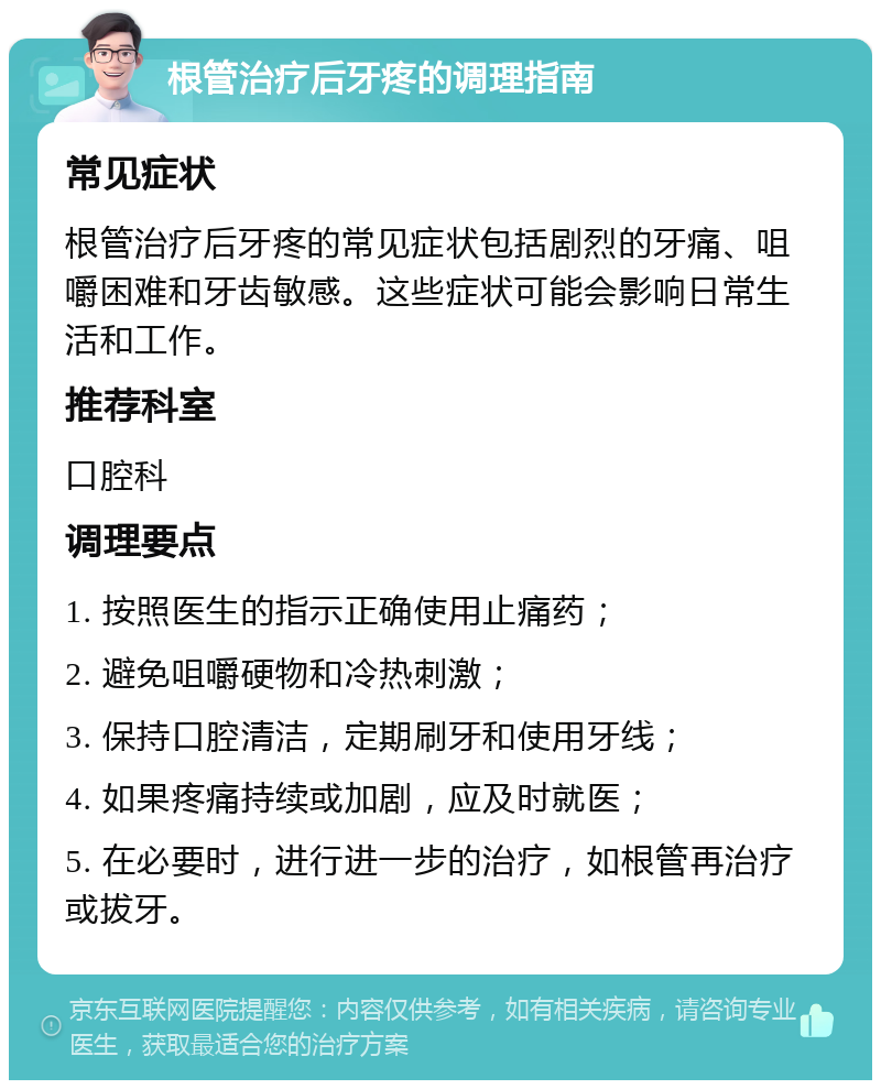 根管治疗后牙疼的调理指南 常见症状 根管治疗后牙疼的常见症状包括剧烈的牙痛、咀嚼困难和牙齿敏感。这些症状可能会影响日常生活和工作。 推荐科室 口腔科 调理要点 1. 按照医生的指示正确使用止痛药； 2. 避免咀嚼硬物和冷热刺激； 3. 保持口腔清洁，定期刷牙和使用牙线； 4. 如果疼痛持续或加剧，应及时就医； 5. 在必要时，进行进一步的治疗，如根管再治疗或拔牙。