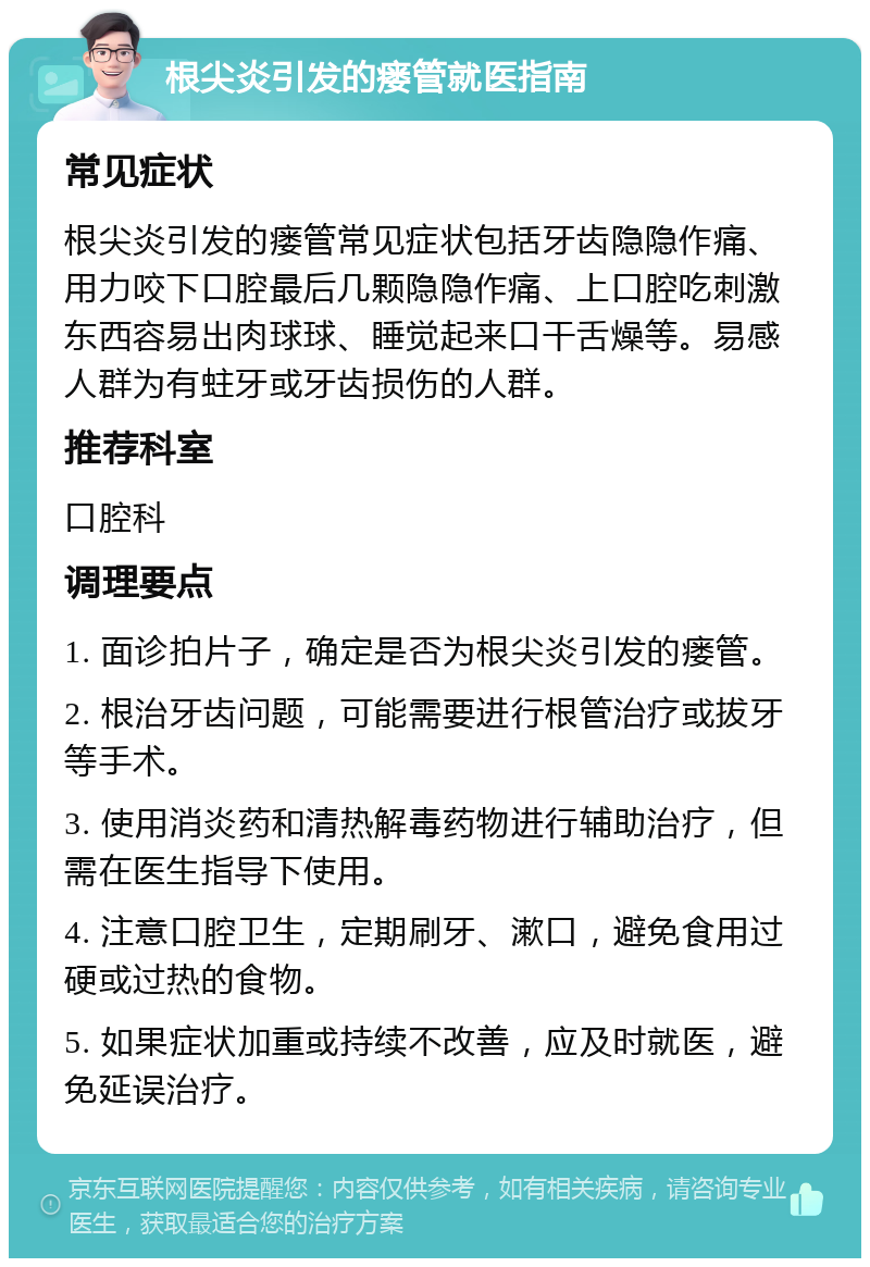 根尖炎引发的瘘管就医指南 常见症状 根尖炎引发的瘘管常见症状包括牙齿隐隐作痛、用力咬下口腔最后几颗隐隐作痛、上口腔吃刺激东西容易出肉球球、睡觉起来口干舌燥等。易感人群为有蛀牙或牙齿损伤的人群。 推荐科室 口腔科 调理要点 1. 面诊拍片子，确定是否为根尖炎引发的瘘管。 2. 根治牙齿问题，可能需要进行根管治疗或拔牙等手术。 3. 使用消炎药和清热解毒药物进行辅助治疗，但需在医生指导下使用。 4. 注意口腔卫生，定期刷牙、漱口，避免食用过硬或过热的食物。 5. 如果症状加重或持续不改善，应及时就医，避免延误治疗。