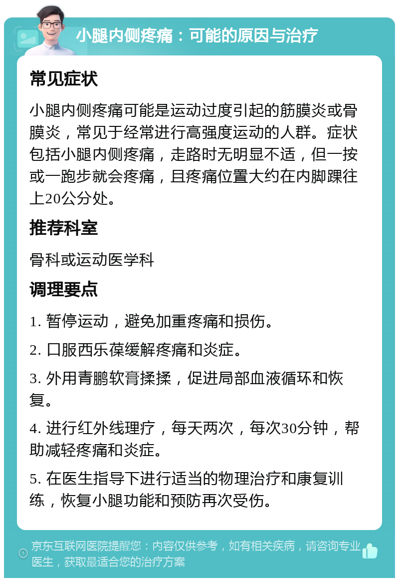 小腿内侧疼痛：可能的原因与治疗 常见症状 小腿内侧疼痛可能是运动过度引起的筋膜炎或骨膜炎，常见于经常进行高强度运动的人群。症状包括小腿内侧疼痛，走路时无明显不适，但一按或一跑步就会疼痛，且疼痛位置大约在内脚踝往上20公分处。 推荐科室 骨科或运动医学科 调理要点 1. 暂停运动，避免加重疼痛和损伤。 2. 口服西乐葆缓解疼痛和炎症。 3. 外用青鹏软膏揉揉，促进局部血液循环和恢复。 4. 进行红外线理疗，每天两次，每次30分钟，帮助减轻疼痛和炎症。 5. 在医生指导下进行适当的物理治疗和康复训练，恢复小腿功能和预防再次受伤。