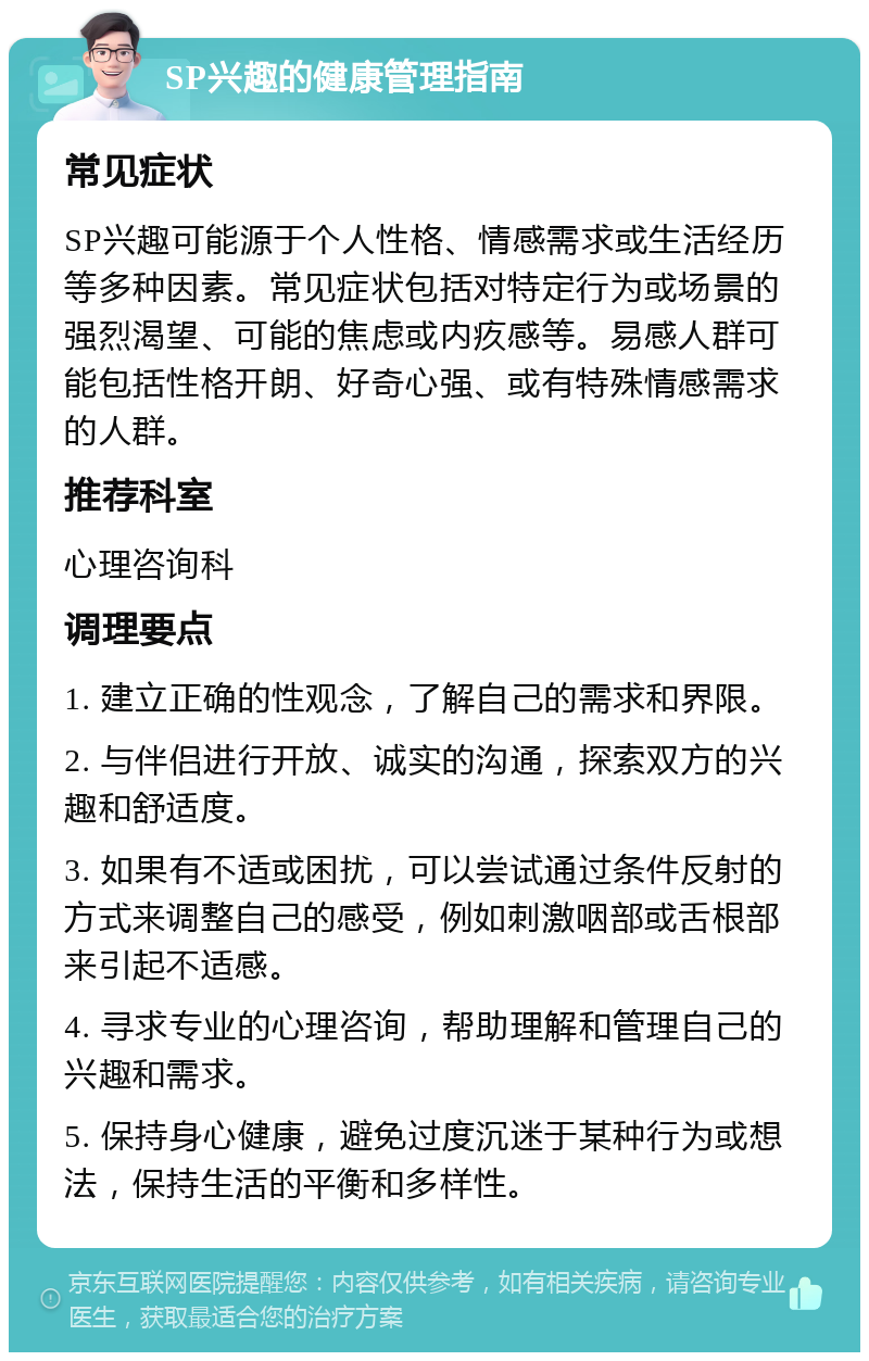 SP兴趣的健康管理指南 常见症状 SP兴趣可能源于个人性格、情感需求或生活经历等多种因素。常见症状包括对特定行为或场景的强烈渴望、可能的焦虑或内疚感等。易感人群可能包括性格开朗、好奇心强、或有特殊情感需求的人群。 推荐科室 心理咨询科 调理要点 1. 建立正确的性观念，了解自己的需求和界限。 2. 与伴侣进行开放、诚实的沟通，探索双方的兴趣和舒适度。 3. 如果有不适或困扰，可以尝试通过条件反射的方式来调整自己的感受，例如刺激咽部或舌根部来引起不适感。 4. 寻求专业的心理咨询，帮助理解和管理自己的兴趣和需求。 5. 保持身心健康，避免过度沉迷于某种行为或想法，保持生活的平衡和多样性。