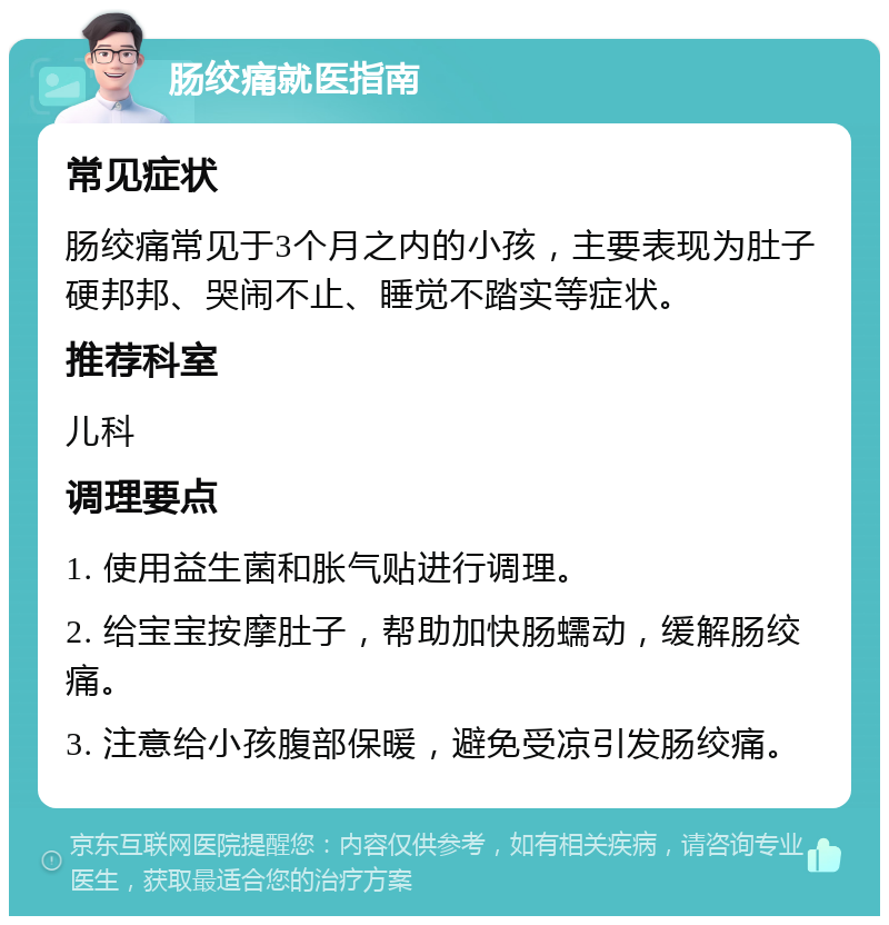 肠绞痛就医指南 常见症状 肠绞痛常见于3个月之内的小孩，主要表现为肚子硬邦邦、哭闹不止、睡觉不踏实等症状。 推荐科室 儿科 调理要点 1. 使用益生菌和胀气贴进行调理。 2. 给宝宝按摩肚子，帮助加快肠蠕动，缓解肠绞痛。 3. 注意给小孩腹部保暖，避免受凉引发肠绞痛。