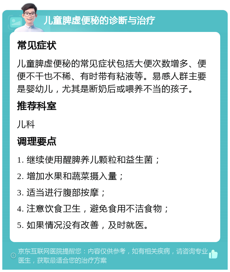 儿童脾虚便秘的诊断与治疗 常见症状 儿童脾虚便秘的常见症状包括大便次数增多、便便不干也不稀、有时带有粘液等。易感人群主要是婴幼儿，尤其是断奶后或喂养不当的孩子。 推荐科室 儿科 调理要点 1. 继续使用醒脾养儿颗粒和益生菌； 2. 增加水果和蔬菜摄入量； 3. 适当进行腹部按摩； 4. 注意饮食卫生，避免食用不洁食物； 5. 如果情况没有改善，及时就医。