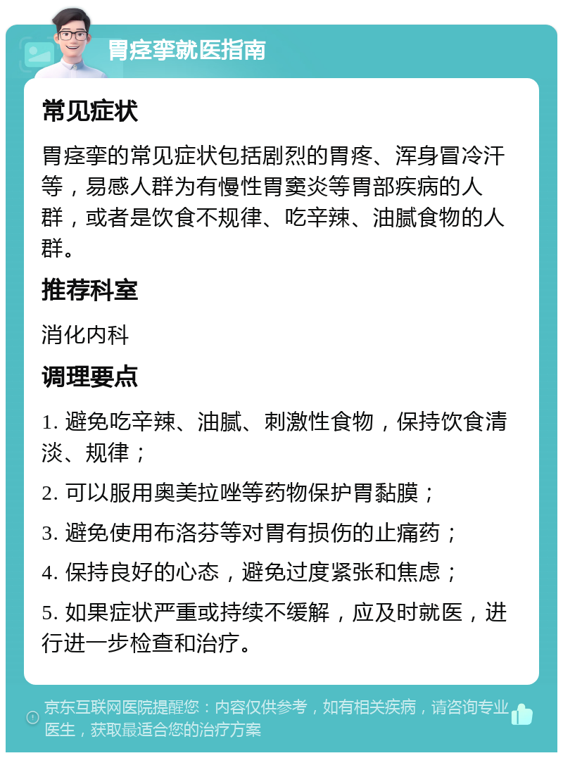 胃痉挛就医指南 常见症状 胃痉挛的常见症状包括剧烈的胃疼、浑身冒冷汗等，易感人群为有慢性胃窦炎等胃部疾病的人群，或者是饮食不规律、吃辛辣、油腻食物的人群。 推荐科室 消化内科 调理要点 1. 避免吃辛辣、油腻、刺激性食物，保持饮食清淡、规律； 2. 可以服用奥美拉唑等药物保护胃黏膜； 3. 避免使用布洛芬等对胃有损伤的止痛药； 4. 保持良好的心态，避免过度紧张和焦虑； 5. 如果症状严重或持续不缓解，应及时就医，进行进一步检查和治疗。