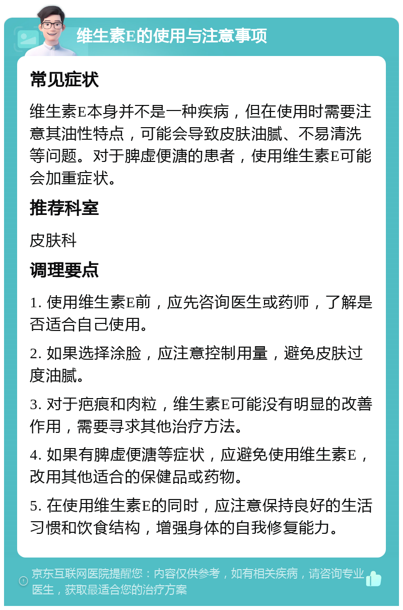 维生素E的使用与注意事项 常见症状 维生素E本身并不是一种疾病，但在使用时需要注意其油性特点，可能会导致皮肤油腻、不易清洗等问题。对于脾虚便溏的患者，使用维生素E可能会加重症状。 推荐科室 皮肤科 调理要点 1. 使用维生素E前，应先咨询医生或药师，了解是否适合自己使用。 2. 如果选择涂脸，应注意控制用量，避免皮肤过度油腻。 3. 对于疤痕和肉粒，维生素E可能没有明显的改善作用，需要寻求其他治疗方法。 4. 如果有脾虚便溏等症状，应避免使用维生素E，改用其他适合的保健品或药物。 5. 在使用维生素E的同时，应注意保持良好的生活习惯和饮食结构，增强身体的自我修复能力。