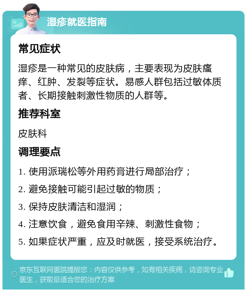 湿疹就医指南 常见症状 湿疹是一种常见的皮肤病，主要表现为皮肤瘙痒、红肿、发裂等症状。易感人群包括过敏体质者、长期接触刺激性物质的人群等。 推荐科室 皮肤科 调理要点 1. 使用派瑞松等外用药膏进行局部治疗； 2. 避免接触可能引起过敏的物质； 3. 保持皮肤清洁和湿润； 4. 注意饮食，避免食用辛辣、刺激性食物； 5. 如果症状严重，应及时就医，接受系统治疗。