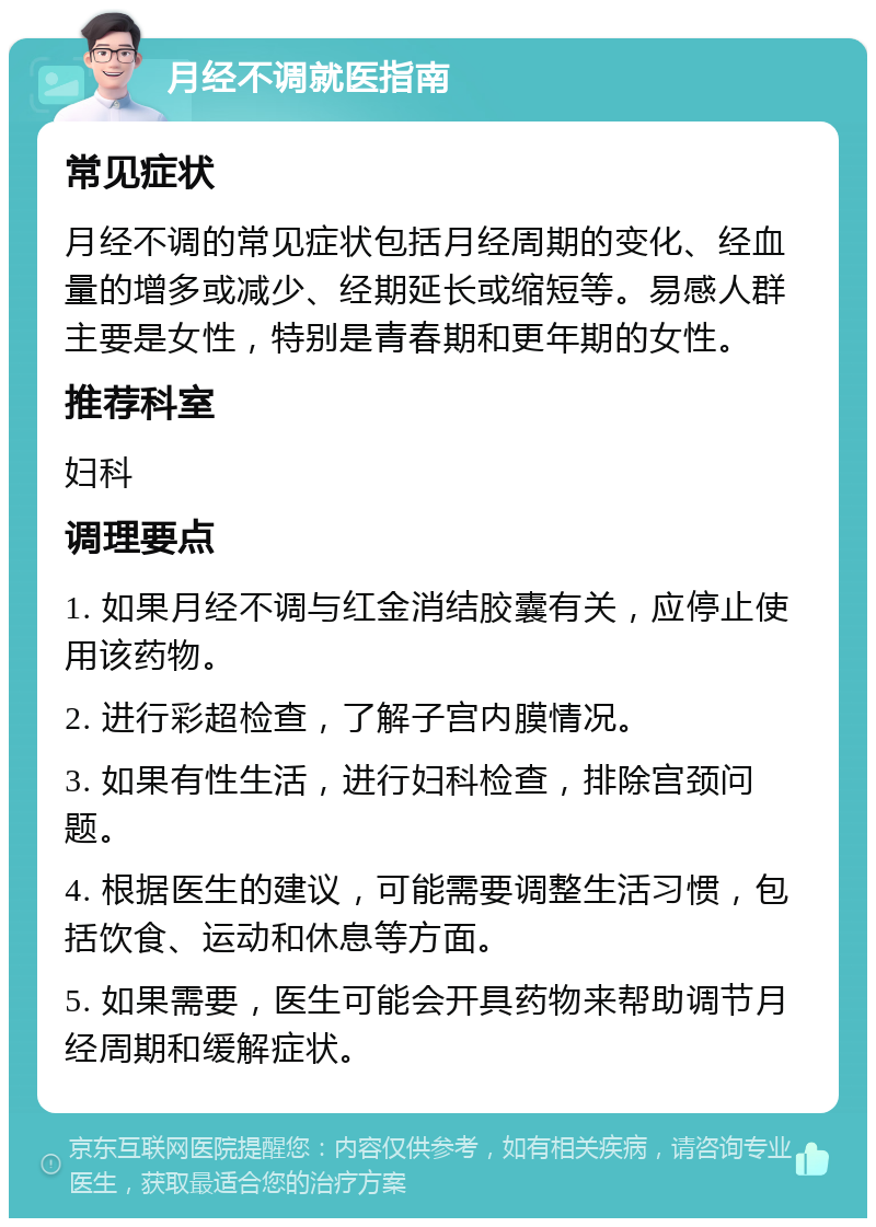 月经不调就医指南 常见症状 月经不调的常见症状包括月经周期的变化、经血量的增多或减少、经期延长或缩短等。易感人群主要是女性，特别是青春期和更年期的女性。 推荐科室 妇科 调理要点 1. 如果月经不调与红金消结胶囊有关，应停止使用该药物。 2. 进行彩超检查，了解子宫内膜情况。 3. 如果有性生活，进行妇科检查，排除宫颈问题。 4. 根据医生的建议，可能需要调整生活习惯，包括饮食、运动和休息等方面。 5. 如果需要，医生可能会开具药物来帮助调节月经周期和缓解症状。