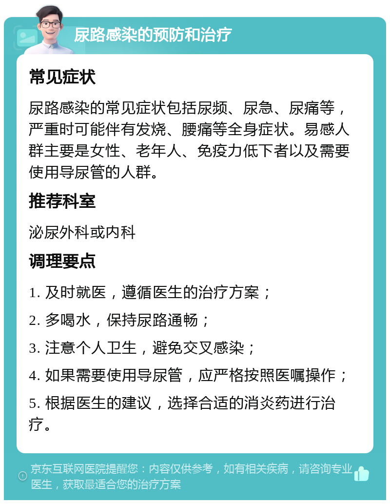 尿路感染的预防和治疗 常见症状 尿路感染的常见症状包括尿频、尿急、尿痛等，严重时可能伴有发烧、腰痛等全身症状。易感人群主要是女性、老年人、免疫力低下者以及需要使用导尿管的人群。 推荐科室 泌尿外科或内科 调理要点 1. 及时就医，遵循医生的治疗方案； 2. 多喝水，保持尿路通畅； 3. 注意个人卫生，避免交叉感染； 4. 如果需要使用导尿管，应严格按照医嘱操作； 5. 根据医生的建议，选择合适的消炎药进行治疗。