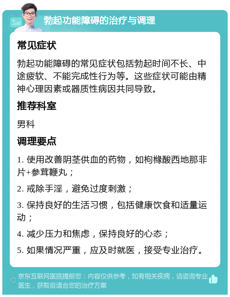 勃起功能障碍的治疗与调理 常见症状 勃起功能障碍的常见症状包括勃起时间不长、中途疲软、不能完成性行为等。这些症状可能由精神心理因素或器质性病因共同导致。 推荐科室 男科 调理要点 1. 使用改善阴茎供血的药物，如枸橼酸西地那非片+参茸鞭丸； 2. 戒除手淫，避免过度刺激； 3. 保持良好的生活习惯，包括健康饮食和适量运动； 4. 减少压力和焦虑，保持良好的心态； 5. 如果情况严重，应及时就医，接受专业治疗。