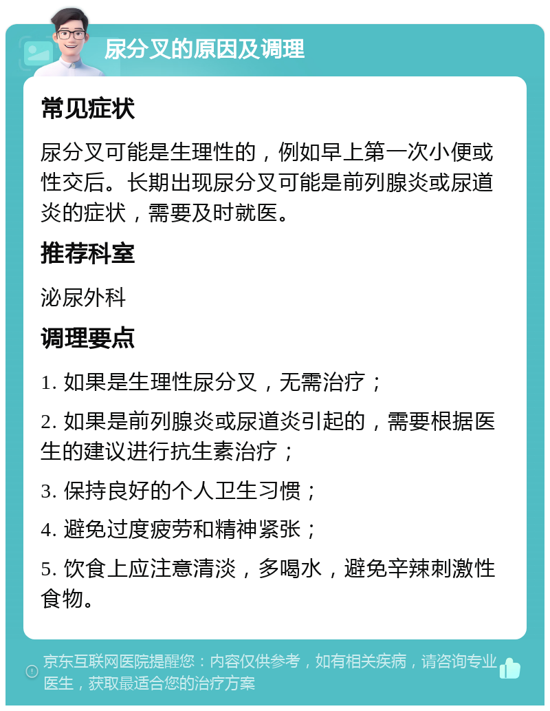 尿分叉的原因及调理 常见症状 尿分叉可能是生理性的，例如早上第一次小便或性交后。长期出现尿分叉可能是前列腺炎或尿道炎的症状，需要及时就医。 推荐科室 泌尿外科 调理要点 1. 如果是生理性尿分叉，无需治疗； 2. 如果是前列腺炎或尿道炎引起的，需要根据医生的建议进行抗生素治疗； 3. 保持良好的个人卫生习惯； 4. 避免过度疲劳和精神紧张； 5. 饮食上应注意清淡，多喝水，避免辛辣刺激性食物。