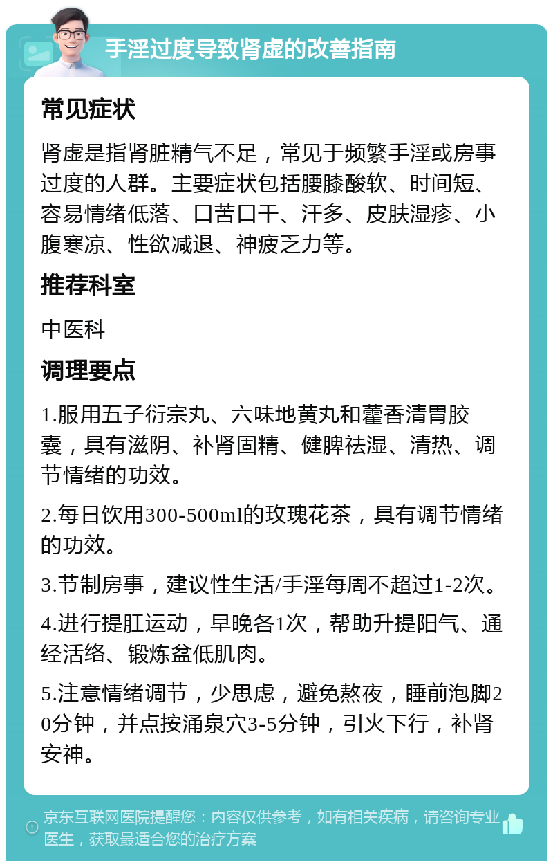 手淫过度导致肾虚的改善指南 常见症状 肾虚是指肾脏精气不足，常见于频繁手淫或房事过度的人群。主要症状包括腰膝酸软、时间短、容易情绪低落、口苦口干、汗多、皮肤湿疹、小腹寒凉、性欲减退、神疲乏力等。 推荐科室 中医科 调理要点 1.服用五子衍宗丸、六味地黄丸和藿香清胃胶囊，具有滋阴、补肾固精、健脾祛湿、清热、调节情绪的功效。 2.每日饮用300-500ml的玫瑰花茶，具有调节情绪的功效。 3.节制房事，建议性生活/手淫每周不超过1-2次。 4.进行提肛运动，早晚各1次，帮助升提阳气、通经活络、锻炼盆低肌肉。 5.注意情绪调节，少思虑，避免熬夜，睡前泡脚20分钟，并点按涌泉穴3-5分钟，引火下行，补肾安神。