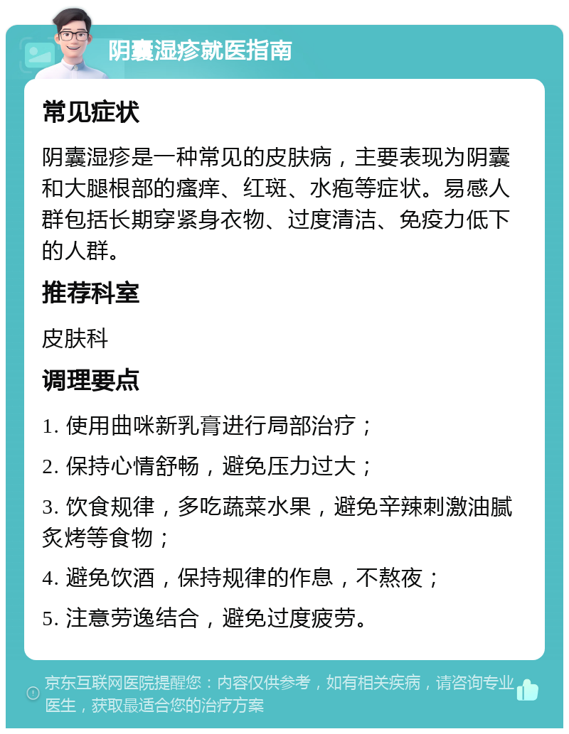 阴囊湿疹就医指南 常见症状 阴囊湿疹是一种常见的皮肤病，主要表现为阴囊和大腿根部的瘙痒、红斑、水疱等症状。易感人群包括长期穿紧身衣物、过度清洁、免疫力低下的人群。 推荐科室 皮肤科 调理要点 1. 使用曲咪新乳膏进行局部治疗； 2. 保持心情舒畅，避免压力过大； 3. 饮食规律，多吃蔬菜水果，避免辛辣刺激油腻炙烤等食物； 4. 避免饮酒，保持规律的作息，不熬夜； 5. 注意劳逸结合，避免过度疲劳。