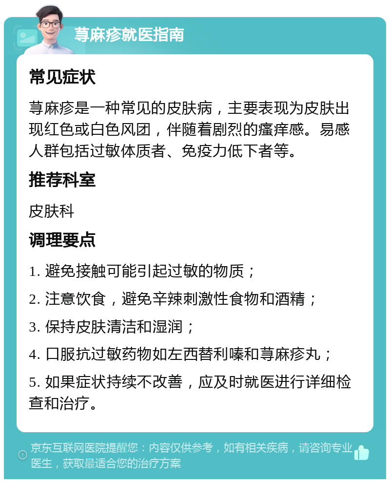 荨麻疹就医指南 常见症状 荨麻疹是一种常见的皮肤病，主要表现为皮肤出现红色或白色风团，伴随着剧烈的瘙痒感。易感人群包括过敏体质者、免疫力低下者等。 推荐科室 皮肤科 调理要点 1. 避免接触可能引起过敏的物质； 2. 注意饮食，避免辛辣刺激性食物和酒精； 3. 保持皮肤清洁和湿润； 4. 口服抗过敏药物如左西替利嗪和荨麻疹丸； 5. 如果症状持续不改善，应及时就医进行详细检查和治疗。