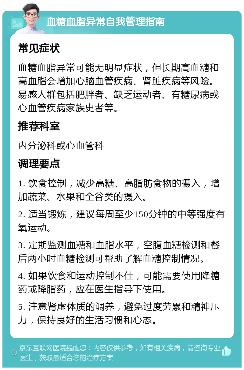 血糖血脂异常自我管理指南 常见症状 血糖血脂异常可能无明显症状，但长期高血糖和高血脂会增加心脑血管疾病、肾脏疾病等风险。易感人群包括肥胖者、缺乏运动者、有糖尿病或心血管疾病家族史者等。 推荐科室 内分泌科或心血管科 调理要点 1. 饮食控制，减少高糖、高脂肪食物的摄入，增加蔬菜、水果和全谷类的摄入。 2. 适当锻炼，建议每周至少150分钟的中等强度有氧运动。 3. 定期监测血糖和血脂水平，空腹血糖检测和餐后两小时血糖检测可帮助了解血糖控制情况。 4. 如果饮食和运动控制不佳，可能需要使用降糖药或降脂药，应在医生指导下使用。 5. 注意肾虚体质的调养，避免过度劳累和精神压力，保持良好的生活习惯和心态。