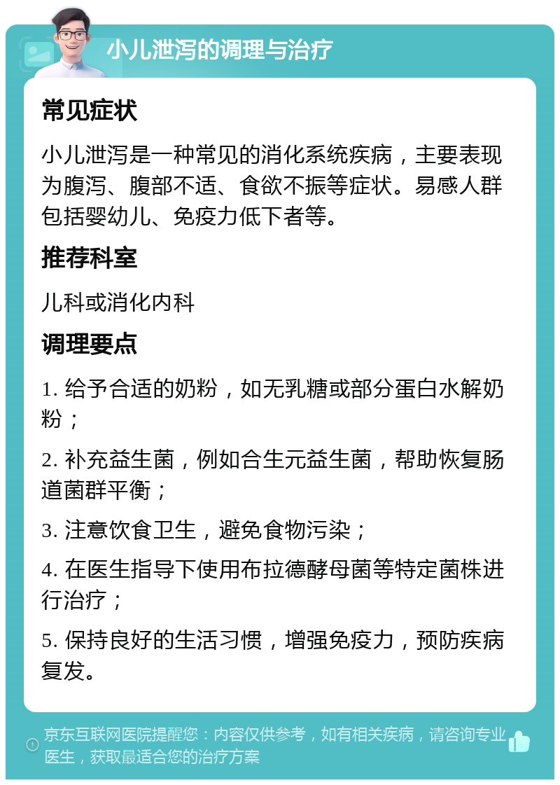 小儿泄泻的调理与治疗 常见症状 小儿泄泻是一种常见的消化系统疾病，主要表现为腹泻、腹部不适、食欲不振等症状。易感人群包括婴幼儿、免疫力低下者等。 推荐科室 儿科或消化内科 调理要点 1. 给予合适的奶粉，如无乳糖或部分蛋白水解奶粉； 2. 补充益生菌，例如合生元益生菌，帮助恢复肠道菌群平衡； 3. 注意饮食卫生，避免食物污染； 4. 在医生指导下使用布拉德酵母菌等特定菌株进行治疗； 5. 保持良好的生活习惯，增强免疫力，预防疾病复发。