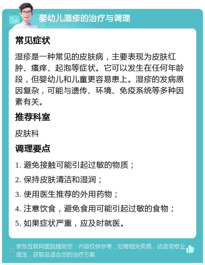 婴幼儿湿疹的治疗与调理 常见症状 湿疹是一种常见的皮肤病，主要表现为皮肤红肿、瘙痒、起泡等症状。它可以发生在任何年龄段，但婴幼儿和儿童更容易患上。湿疹的发病原因复杂，可能与遗传、环境、免疫系统等多种因素有关。 推荐科室 皮肤科 调理要点 1. 避免接触可能引起过敏的物质； 2. 保持皮肤清洁和湿润； 3. 使用医生推荐的外用药物； 4. 注意饮食，避免食用可能引起过敏的食物； 5. 如果症状严重，应及时就医。