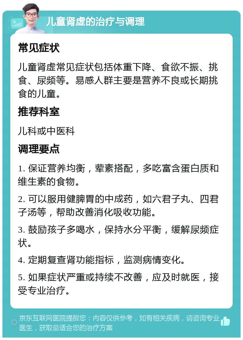 儿童肾虚的治疗与调理 常见症状 儿童肾虚常见症状包括体重下降、食欲不振、挑食、尿频等。易感人群主要是营养不良或长期挑食的儿童。 推荐科室 儿科或中医科 调理要点 1. 保证营养均衡，荤素搭配，多吃富含蛋白质和维生素的食物。 2. 可以服用健脾胃的中成药，如六君子丸、四君子汤等，帮助改善消化吸收功能。 3. 鼓励孩子多喝水，保持水分平衡，缓解尿频症状。 4. 定期复查肾功能指标，监测病情变化。 5. 如果症状严重或持续不改善，应及时就医，接受专业治疗。