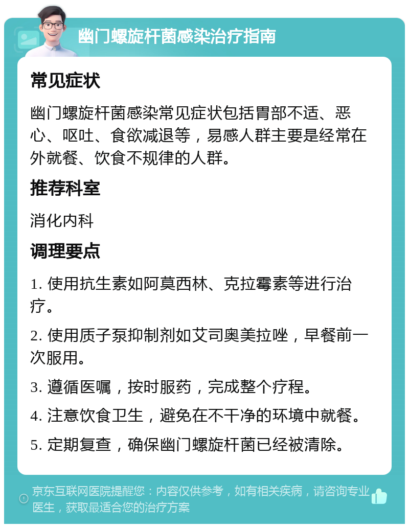 幽门螺旋杆菌感染治疗指南 常见症状 幽门螺旋杆菌感染常见症状包括胃部不适、恶心、呕吐、食欲减退等，易感人群主要是经常在外就餐、饮食不规律的人群。 推荐科室 消化内科 调理要点 1. 使用抗生素如阿莫西林、克拉霉素等进行治疗。 2. 使用质子泵抑制剂如艾司奥美拉唑，早餐前一次服用。 3. 遵循医嘱，按时服药，完成整个疗程。 4. 注意饮食卫生，避免在不干净的环境中就餐。 5. 定期复查，确保幽门螺旋杆菌已经被清除。