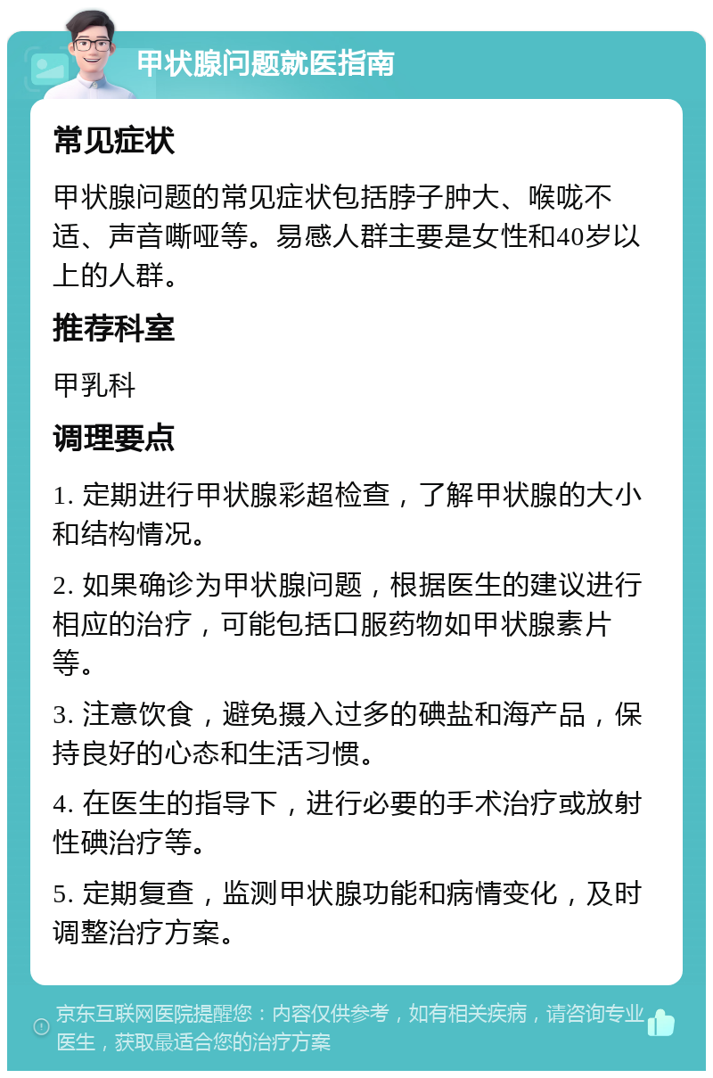 甲状腺问题就医指南 常见症状 甲状腺问题的常见症状包括脖子肿大、喉咙不适、声音嘶哑等。易感人群主要是女性和40岁以上的人群。 推荐科室 甲乳科 调理要点 1. 定期进行甲状腺彩超检查，了解甲状腺的大小和结构情况。 2. 如果确诊为甲状腺问题，根据医生的建议进行相应的治疗，可能包括口服药物如甲状腺素片等。 3. 注意饮食，避免摄入过多的碘盐和海产品，保持良好的心态和生活习惯。 4. 在医生的指导下，进行必要的手术治疗或放射性碘治疗等。 5. 定期复查，监测甲状腺功能和病情变化，及时调整治疗方案。