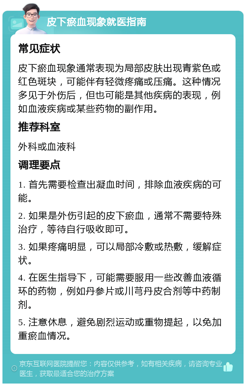 皮下瘀血现象就医指南 常见症状 皮下瘀血现象通常表现为局部皮肤出现青紫色或红色斑块，可能伴有轻微疼痛或压痛。这种情况多见于外伤后，但也可能是其他疾病的表现，例如血液疾病或某些药物的副作用。 推荐科室 外科或血液科 调理要点 1. 首先需要检查出凝血时间，排除血液疾病的可能。 2. 如果是外伤引起的皮下瘀血，通常不需要特殊治疗，等待自行吸收即可。 3. 如果疼痛明显，可以局部冷敷或热敷，缓解症状。 4. 在医生指导下，可能需要服用一些改善血液循环的药物，例如丹参片或川芎丹皮合剂等中药制剂。 5. 注意休息，避免剧烈运动或重物提起，以免加重瘀血情况。