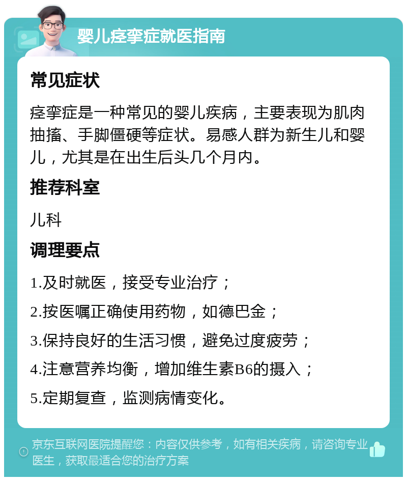 婴儿痉挛症就医指南 常见症状 痉挛症是一种常见的婴儿疾病，主要表现为肌肉抽搐、手脚僵硬等症状。易感人群为新生儿和婴儿，尤其是在出生后头几个月内。 推荐科室 儿科 调理要点 1.及时就医，接受专业治疗； 2.按医嘱正确使用药物，如德巴金； 3.保持良好的生活习惯，避免过度疲劳； 4.注意营养均衡，增加维生素B6的摄入； 5.定期复查，监测病情变化。