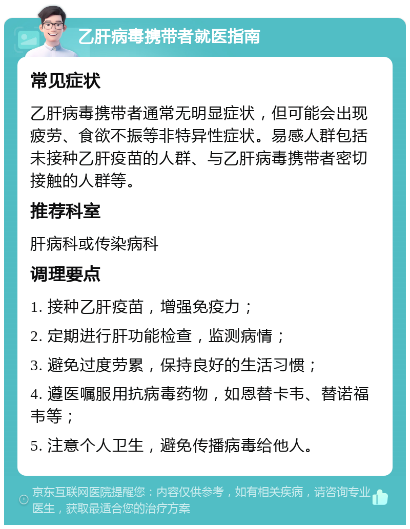 乙肝病毒携带者就医指南 常见症状 乙肝病毒携带者通常无明显症状，但可能会出现疲劳、食欲不振等非特异性症状。易感人群包括未接种乙肝疫苗的人群、与乙肝病毒携带者密切接触的人群等。 推荐科室 肝病科或传染病科 调理要点 1. 接种乙肝疫苗，增强免疫力； 2. 定期进行肝功能检查，监测病情； 3. 避免过度劳累，保持良好的生活习惯； 4. 遵医嘱服用抗病毒药物，如恩替卡韦、替诺福韦等； 5. 注意个人卫生，避免传播病毒给他人。