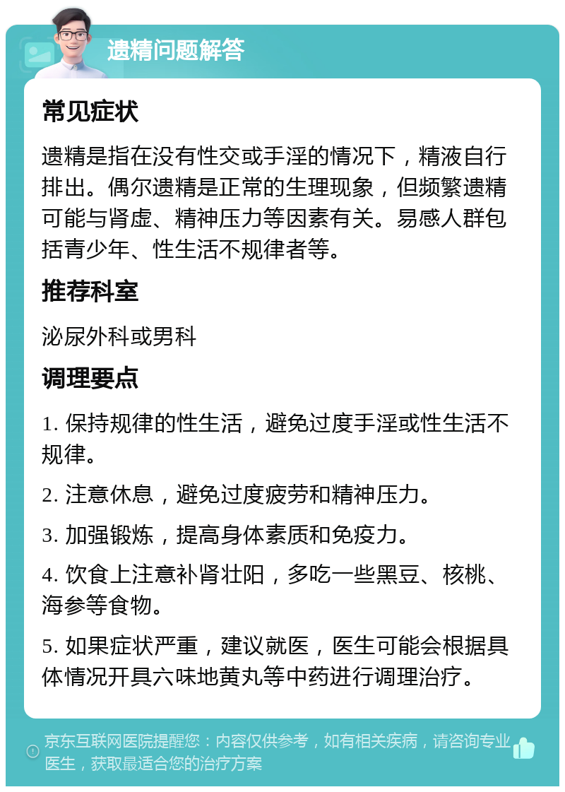 遗精问题解答 常见症状 遗精是指在没有性交或手淫的情况下，精液自行排出。偶尔遗精是正常的生理现象，但频繁遗精可能与肾虚、精神压力等因素有关。易感人群包括青少年、性生活不规律者等。 推荐科室 泌尿外科或男科 调理要点 1. 保持规律的性生活，避免过度手淫或性生活不规律。 2. 注意休息，避免过度疲劳和精神压力。 3. 加强锻炼，提高身体素质和免疫力。 4. 饮食上注意补肾壮阳，多吃一些黑豆、核桃、海参等食物。 5. 如果症状严重，建议就医，医生可能会根据具体情况开具六味地黄丸等中药进行调理治疗。