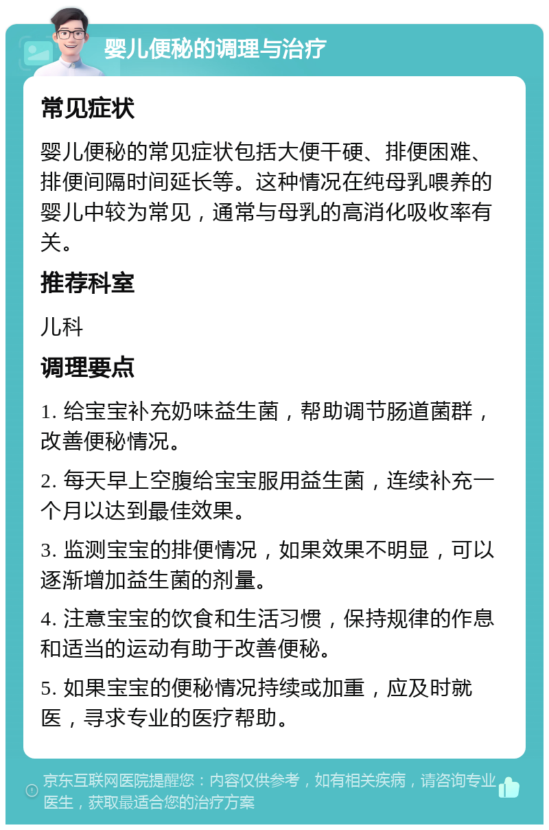 婴儿便秘的调理与治疗 常见症状 婴儿便秘的常见症状包括大便干硬、排便困难、排便间隔时间延长等。这种情况在纯母乳喂养的婴儿中较为常见，通常与母乳的高消化吸收率有关。 推荐科室 儿科 调理要点 1. 给宝宝补充奶味益生菌，帮助调节肠道菌群，改善便秘情况。 2. 每天早上空腹给宝宝服用益生菌，连续补充一个月以达到最佳效果。 3. 监测宝宝的排便情况，如果效果不明显，可以逐渐增加益生菌的剂量。 4. 注意宝宝的饮食和生活习惯，保持规律的作息和适当的运动有助于改善便秘。 5. 如果宝宝的便秘情况持续或加重，应及时就医，寻求专业的医疗帮助。