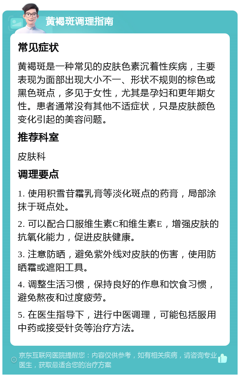 黄褐斑调理指南 常见症状 黄褐斑是一种常见的皮肤色素沉着性疾病，主要表现为面部出现大小不一、形状不规则的棕色或黑色斑点，多见于女性，尤其是孕妇和更年期女性。患者通常没有其他不适症状，只是皮肤颜色变化引起的美容问题。 推荐科室 皮肤科 调理要点 1. 使用积雪苷霜乳膏等淡化斑点的药膏，局部涂抹于斑点处。 2. 可以配合口服维生素C和维生素E，增强皮肤的抗氧化能力，促进皮肤健康。 3. 注意防晒，避免紫外线对皮肤的伤害，使用防晒霜或遮阳工具。 4. 调整生活习惯，保持良好的作息和饮食习惯，避免熬夜和过度疲劳。 5. 在医生指导下，进行中医调理，可能包括服用中药或接受针灸等治疗方法。