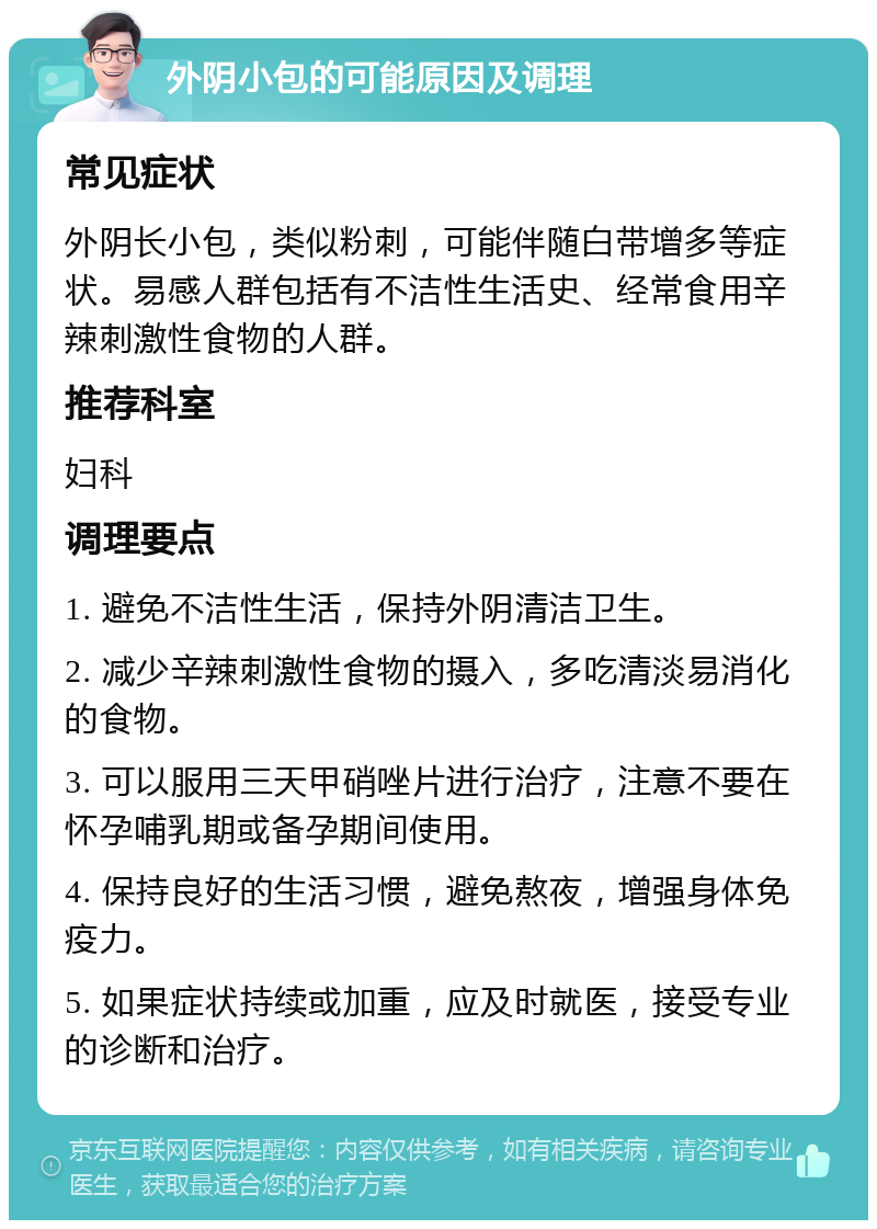 外阴小包的可能原因及调理 常见症状 外阴长小包，类似粉刺，可能伴随白带增多等症状。易感人群包括有不洁性生活史、经常食用辛辣刺激性食物的人群。 推荐科室 妇科 调理要点 1. 避免不洁性生活，保持外阴清洁卫生。 2. 减少辛辣刺激性食物的摄入，多吃清淡易消化的食物。 3. 可以服用三天甲硝唑片进行治疗，注意不要在怀孕哺乳期或备孕期间使用。 4. 保持良好的生活习惯，避免熬夜，增强身体免疫力。 5. 如果症状持续或加重，应及时就医，接受专业的诊断和治疗。