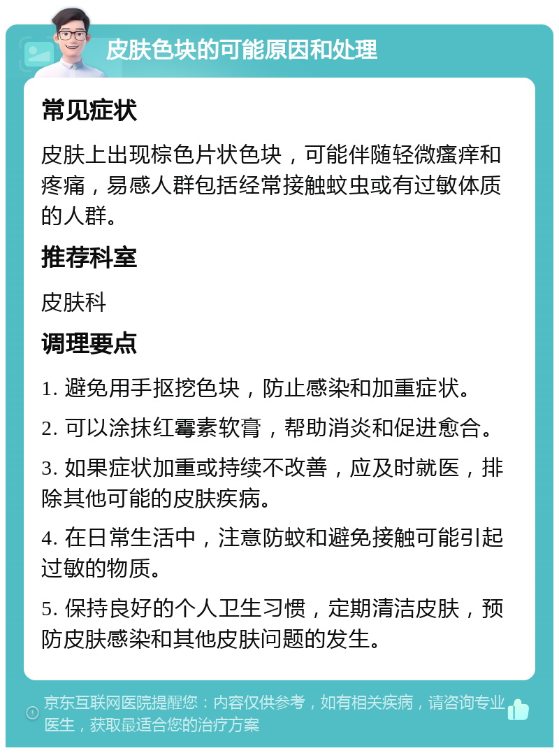 皮肤色块的可能原因和处理 常见症状 皮肤上出现棕色片状色块，可能伴随轻微瘙痒和疼痛，易感人群包括经常接触蚊虫或有过敏体质的人群。 推荐科室 皮肤科 调理要点 1. 避免用手抠挖色块，防止感染和加重症状。 2. 可以涂抹红霉素软膏，帮助消炎和促进愈合。 3. 如果症状加重或持续不改善，应及时就医，排除其他可能的皮肤疾病。 4. 在日常生活中，注意防蚊和避免接触可能引起过敏的物质。 5. 保持良好的个人卫生习惯，定期清洁皮肤，预防皮肤感染和其他皮肤问题的发生。