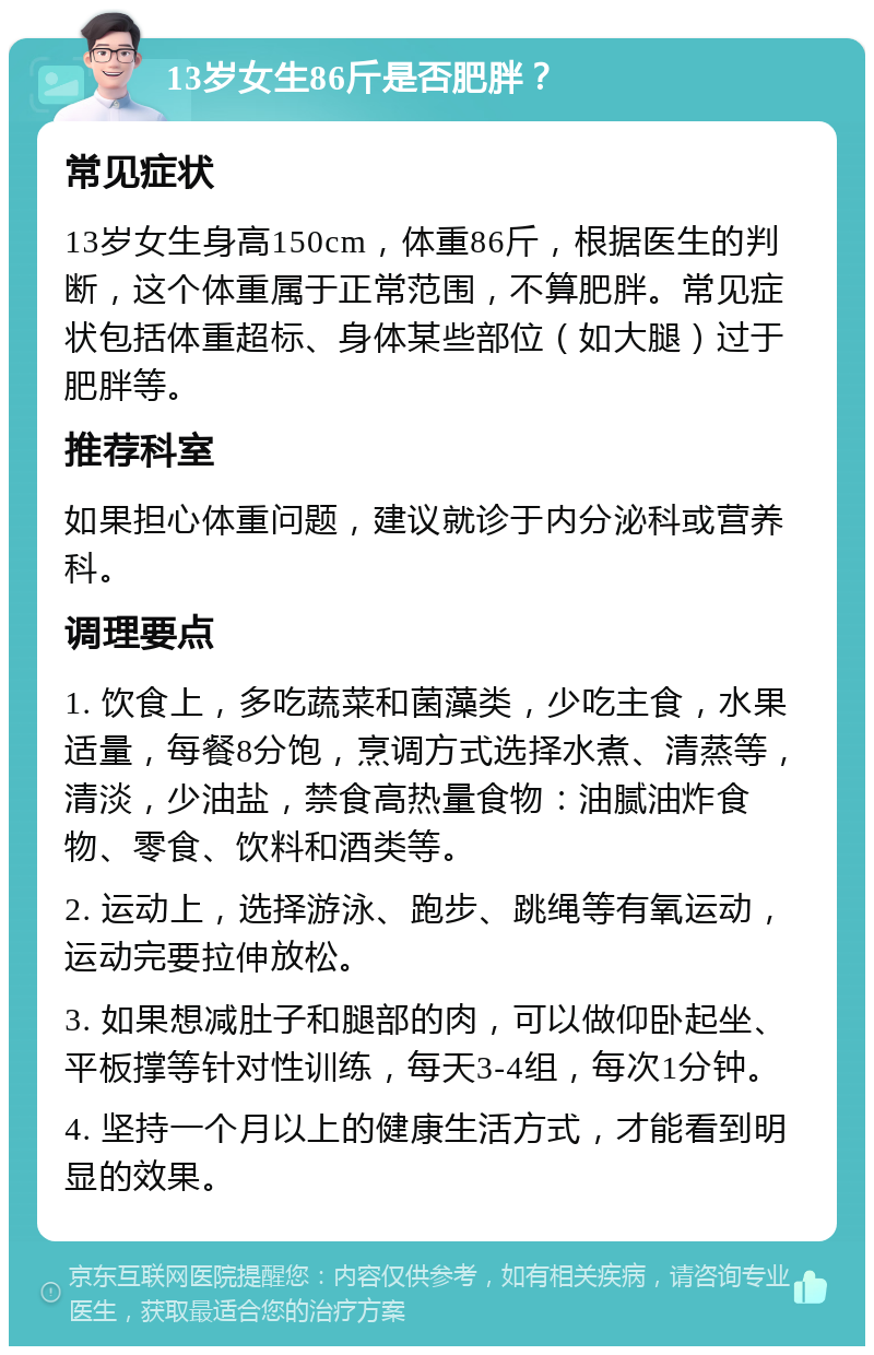 13岁女生86斤是否肥胖？ 常见症状 13岁女生身高150cm，体重86斤，根据医生的判断，这个体重属于正常范围，不算肥胖。常见症状包括体重超标、身体某些部位（如大腿）过于肥胖等。 推荐科室 如果担心体重问题，建议就诊于内分泌科或营养科。 调理要点 1. 饮食上，多吃蔬菜和菌藻类，少吃主食，水果适量，每餐8分饱，烹调方式选择水煮、清蒸等，清淡，少油盐，禁食高热量食物：油腻油炸食物、零食、饮料和酒类等。 2. 运动上，选择游泳、跑步、跳绳等有氧运动，运动完要拉伸放松。 3. 如果想减肚子和腿部的肉，可以做仰卧起坐、平板撑等针对性训练，每天3-4组，每次1分钟。 4. 坚持一个月以上的健康生活方式，才能看到明显的效果。