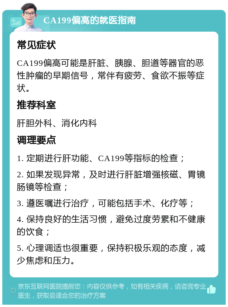 CA199偏高的就医指南 常见症状 CA199偏高可能是肝脏、胰腺、胆道等器官的恶性肿瘤的早期信号，常伴有疲劳、食欲不振等症状。 推荐科室 肝胆外科、消化内科 调理要点 1. 定期进行肝功能、CA199等指标的检查； 2. 如果发现异常，及时进行肝脏增强核磁、胃镜肠镜等检查； 3. 遵医嘱进行治疗，可能包括手术、化疗等； 4. 保持良好的生活习惯，避免过度劳累和不健康的饮食； 5. 心理调适也很重要，保持积极乐观的态度，减少焦虑和压力。