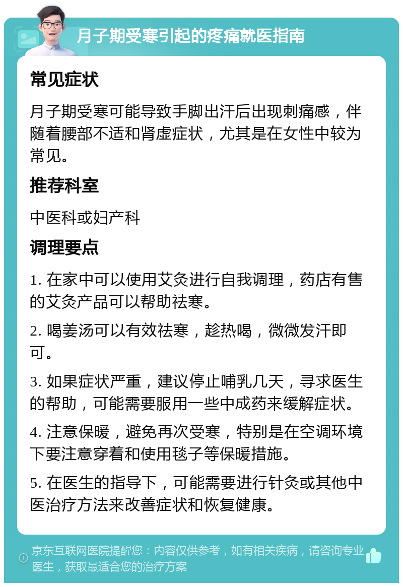 月子期受寒引起的疼痛就医指南 常见症状 月子期受寒可能导致手脚出汗后出现刺痛感，伴随着腰部不适和肾虚症状，尤其是在女性中较为常见。 推荐科室 中医科或妇产科 调理要点 1. 在家中可以使用艾灸进行自我调理，药店有售的艾灸产品可以帮助祛寒。 2. 喝姜汤可以有效祛寒，趁热喝，微微发汗即可。 3. 如果症状严重，建议停止哺乳几天，寻求医生的帮助，可能需要服用一些中成药来缓解症状。 4. 注意保暖，避免再次受寒，特别是在空调环境下要注意穿着和使用毯子等保暖措施。 5. 在医生的指导下，可能需要进行针灸或其他中医治疗方法来改善症状和恢复健康。