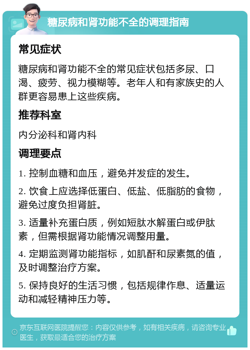 糖尿病和肾功能不全的调理指南 常见症状 糖尿病和肾功能不全的常见症状包括多尿、口渴、疲劳、视力模糊等。老年人和有家族史的人群更容易患上这些疾病。 推荐科室 内分泌科和肾内科 调理要点 1. 控制血糖和血压，避免并发症的发生。 2. 饮食上应选择低蛋白、低盐、低脂肪的食物，避免过度负担肾脏。 3. 适量补充蛋白质，例如短肽水解蛋白或伊肽素，但需根据肾功能情况调整用量。 4. 定期监测肾功能指标，如肌酐和尿素氮的值，及时调整治疗方案。 5. 保持良好的生活习惯，包括规律作息、适量运动和减轻精神压力等。